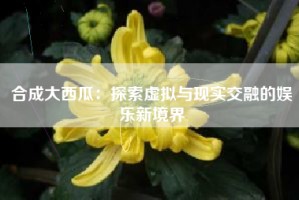 合成大西瓜：探索虚拟与现实交融的娱乐新境界