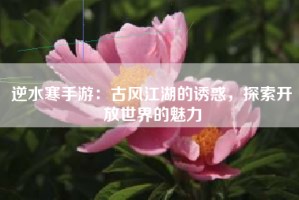 逆水寒手游：古风江湖的诱惑，探索开放世界的魅力